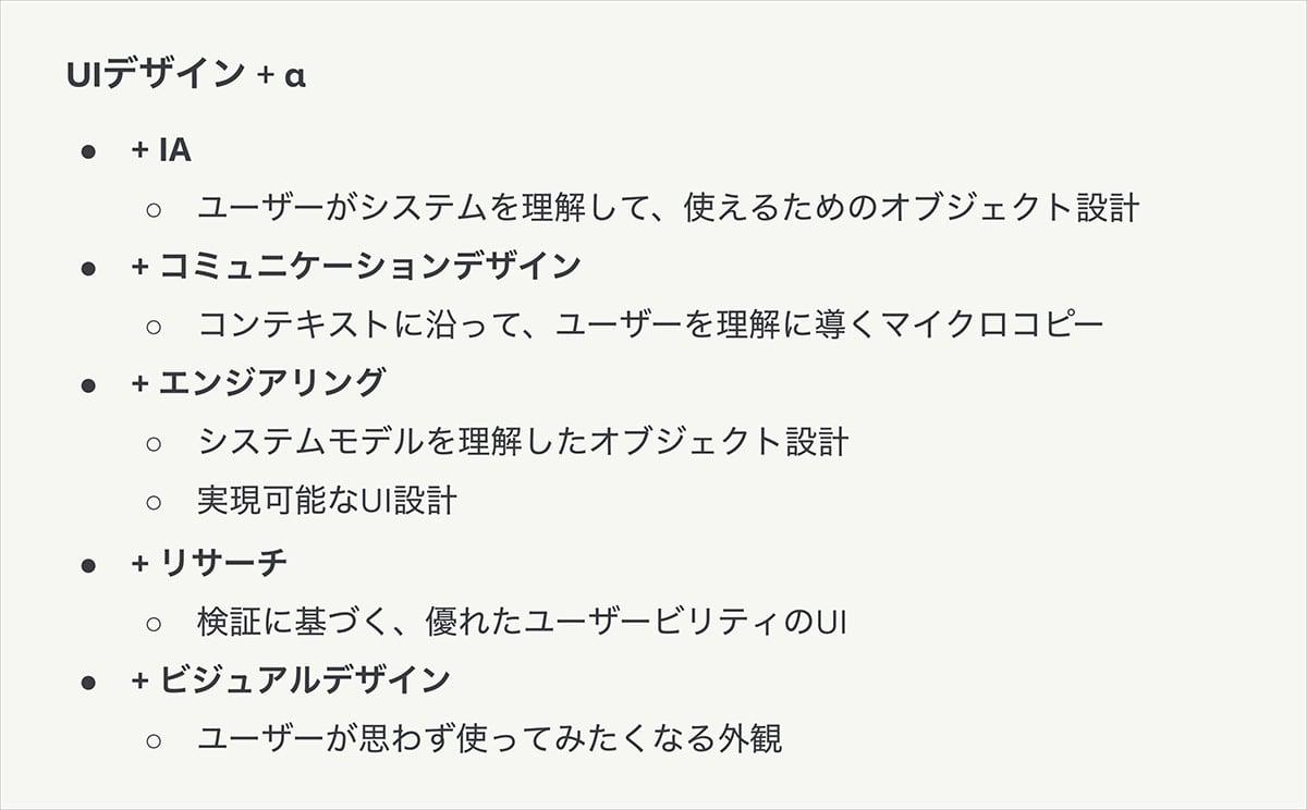 他のエキスパートスキルから多角的にUIデザインにアプローチする例としては次のようなことが考えられます。たとえば、IAの観点ではユーザーがシステムを理解して使えるためのオブジェクト設計、コミュニケーションデザインの観点ではコンテキストに沿ってユーザーを理解に導くマイクロコピー、エンジニアリングの観点ではシステムモデルを理解したオブジェクト設計と実現可能なUI設計、リサーチの観点では検証に基づく優れたユーザビリティのUI、最後にビジュアルデザインの観点ではユーザーが思わず使ってみたくなる外観のデザインにアプローチすることができます。このようなUIデザイン+αでより良い体験につなげられます。