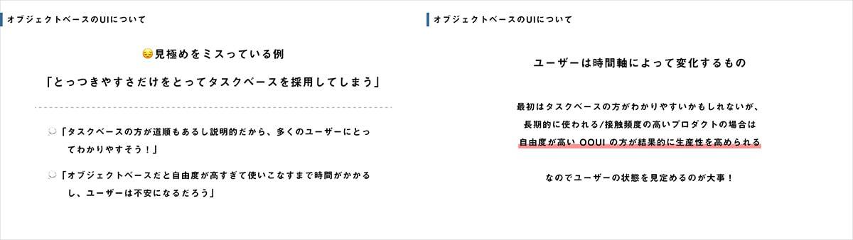 見極めをミスっている例として、「タスクベースのほうが道順もあるし説明的だから、多くのユーザーにとってわかりやすそう！」「オブジェクトベースだと自由度が高すぎて使いこなすまで時間がかかるし、ユーザーは不安になるだろう」といった理由から「とっつきやすさだけをとってタスクベースを採用してしまう」ことが挙げられます。しかしユーザーは時間軸によって変化するものです。最初はタスクベースのほうがわかりやすいかもしれませんが、長期的に使われたり接触頻度の高いプロダクトの場合は自由度が高いOOUIのほうが結果的に生産性を高められます。なのでユーザーの状態を見定めるのが大事です。