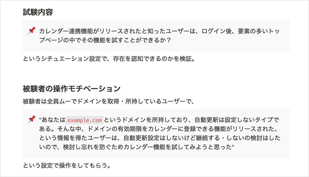 今回のムームードメインのカレンダー連携機能を実装した事例でのユーザービリティテストでは、試験内容（シチュエーション）と被験者の操作モチベーションを次のように設定します。試験内容：「カレンダー連携機能がリリースされたと知ったユーザーは、ログイン後、要素の多いトップページの中でその機能を試すことができるか？」というシチュエーション設定で、存在を認知できるのかを検証。被験者の操作モチベーション：被験者は全員ムームードメインでドメインを取得・所持しているユーザーで、「あなたはexample.comというドメインを所持しており、自動更新は設定しないタイプである。そんな中、ドメインの有効期限をカレンダーに登録できる機能がリリースされた、という情報を得たユーザーは、自動更新設定はしないけど継続する・しないの検討はしたいので、検討し忘れを防ぐためにカレンダー機能を試してみようと思った」という設定で操作をしてもらう。