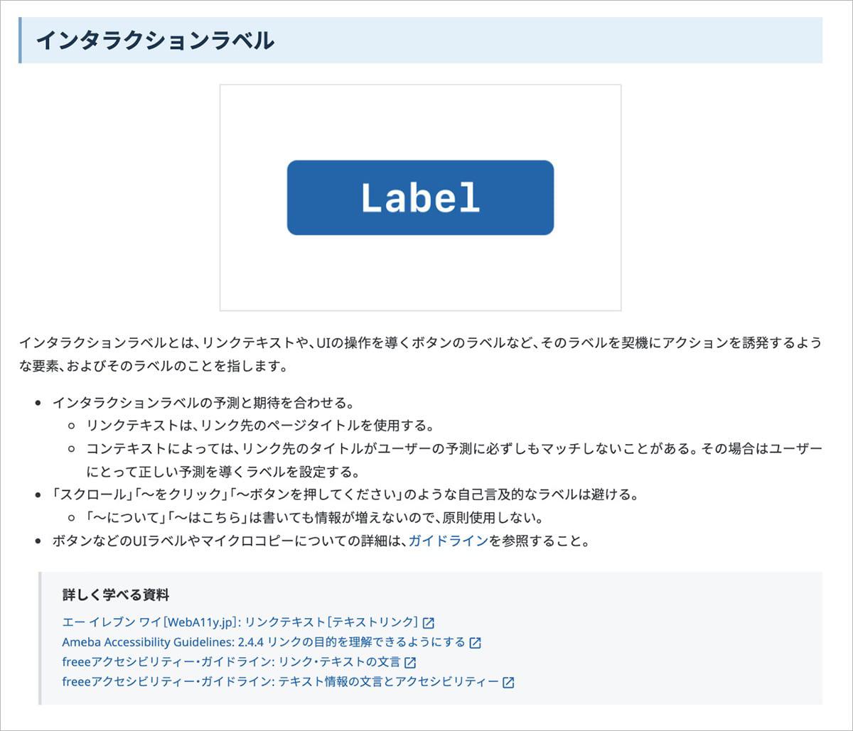 ペパボのWebアクセシビリティ・ガイドラインの内容を一部抜粋した、インタラクションラベルについての記述部分のスクリーンショットです。内容は次のとおりです。見出し：「インタラクションラベル」本文：「インタラクションラベルとは、リンクテキストや、UIの操作を導くボタンのラベルなど、そのラベルを契機にアクションを誘発するような要素、およびそのラベルのことを指します。・インタラクションラベルの予測と期待を合わせる。リンクテキストは、リンク先のページタイトルを使用する。コンテキストによっては、リンク先のタイトルがユーザーの予測に必ずしもマッチしないことがある。その場合はユーザーにとって正しい予測を導くラベルを設定する。・「スクロール」「〜をクリック」「〜ボタンを押してください」のような自己言及的なラベルは避ける。「〜について」「〜はこちら」は書いても情報が増えないので、原則使用しない。・ボタンなどのUIラベルやマイクロコピーについての詳細は、ガイドラインを参照すること。」詳しく学べる資料（それぞれ参照先にリンク）：「エー イレブン ワイ［WebA11y.jp］: リンクテキスト［テキストリンク］、Ameba Accessibility Guidelines: 2.4.4 リンクの目的を理解できるようにする、freeeアクセシビリティー・ガイドライン: リンク・テキストの文言、freeeアクセシビリティー・ガイドライン: テキスト情報の文言とアクセシビリティー